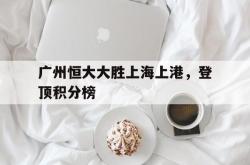 开云体育中国-广州恒大大胜上海上港，登顶积分榜