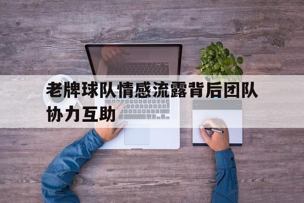 老牌球队情感流露背后团队协力互助的简单介绍